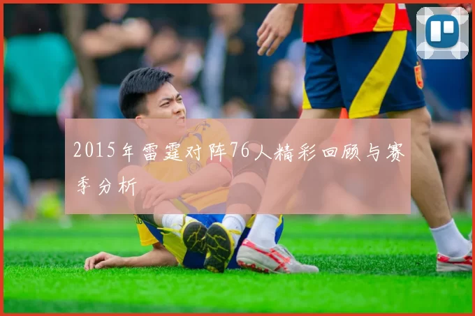 2015年雷霆对阵76人精彩回顾与赛季分析