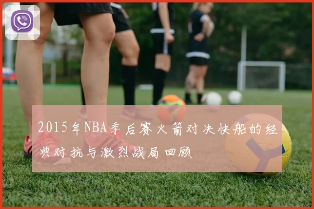 2015年NBA季后赛火箭对决快船的经典对抗与激烈战局回顾
