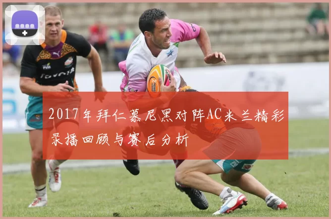 2017年拜仁慕尼黑对阵AC米兰精彩录播回顾与赛后分析