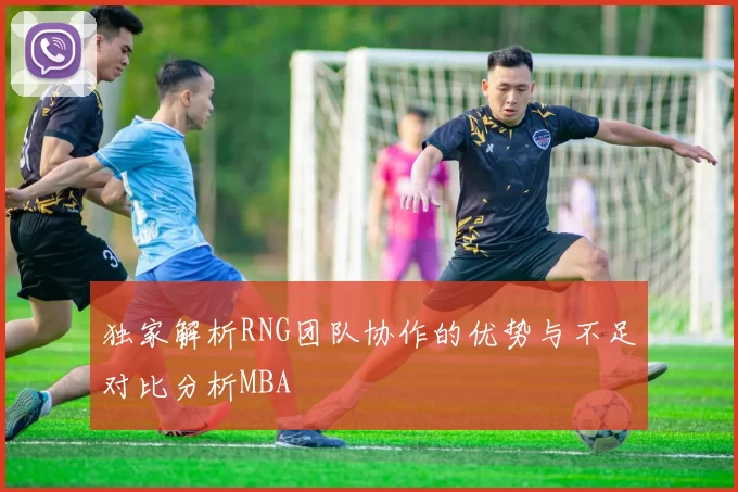独家解析RNG团队协作的优势与不足对比分析MBA