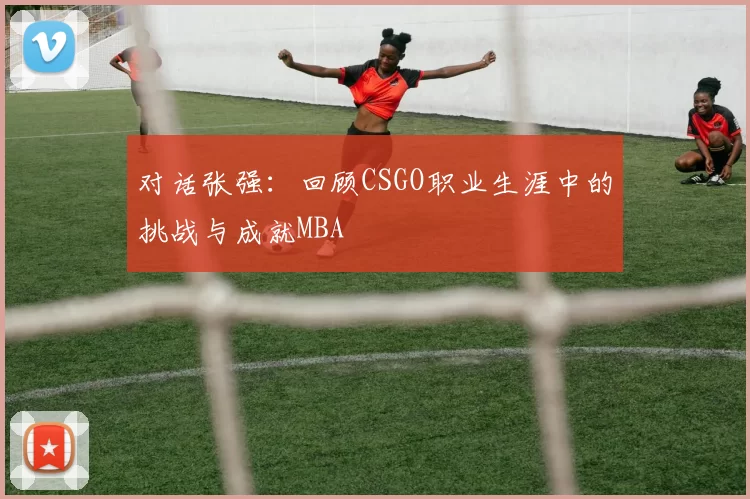 对话张强：回顾CSGO职业生涯中的挑战与成就MBA