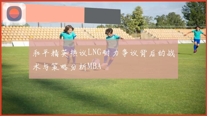 和平精英热议LNG耐力争议背后的战术与策略分析MBA