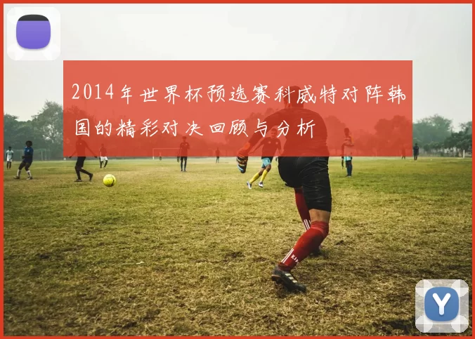 2014年世界杯预选赛科威特对阵韩国的精彩对决回顾与分析