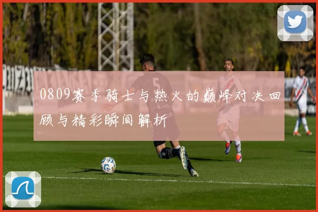 0809赛季骑士与热火的巅峰对决回顾与精彩瞬间解析