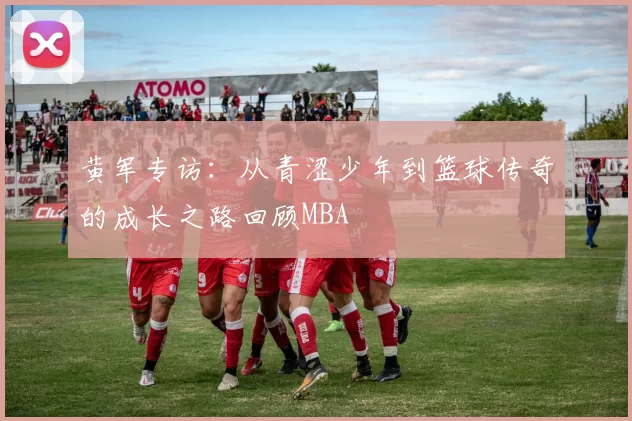 黄军专访：从青涩少年到篮球传奇的成长之路回顾MBA