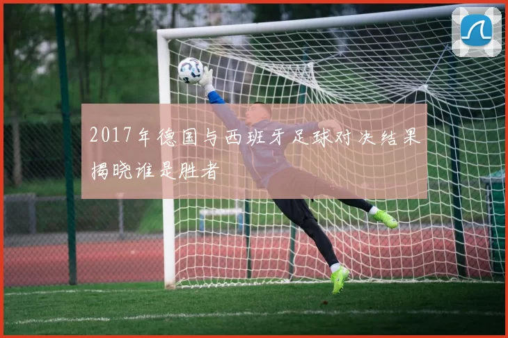 2017年德国与西班牙足球对决结果揭晓谁是胜者