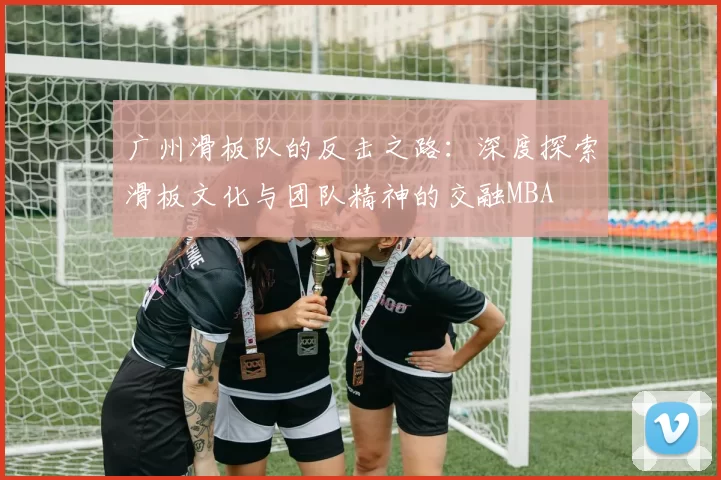 广州滑板队的反击之路：深度探索滑板文化与团队精神的交融MBA