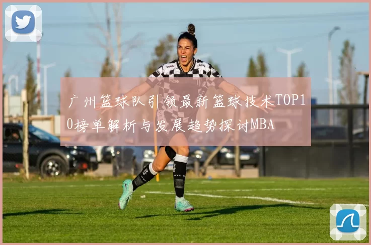 广州篮球队引领最新篮球技术TOP10榜单解析与发展趋势探讨MBA