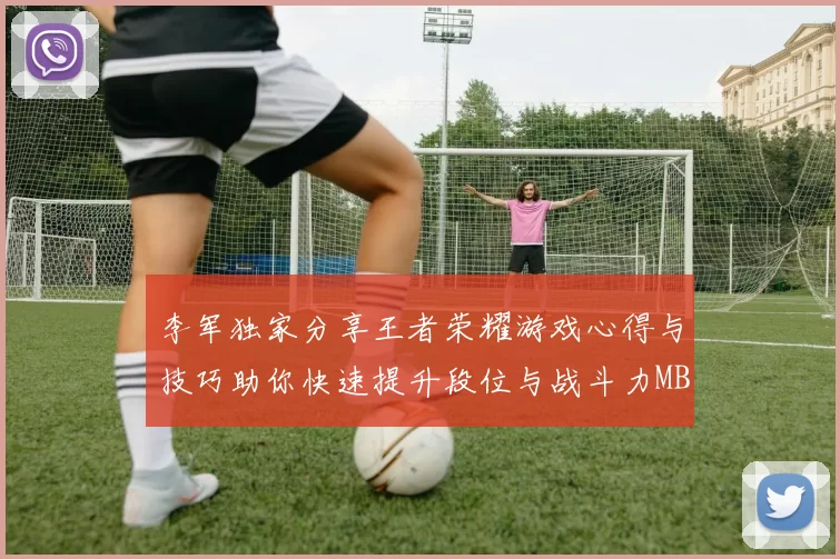 李军独家分享王者荣耀游戏心得与技巧助你快速提升段位与战斗力MBA