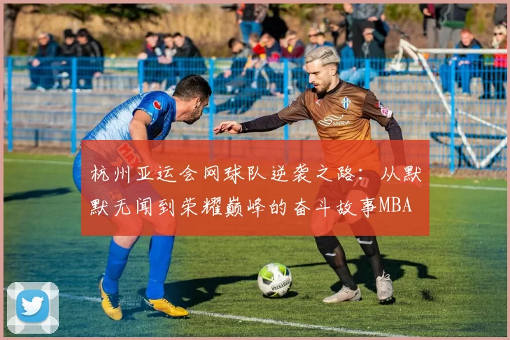 杭州亚运会网球队逆袭之路：从默默无闻到荣耀巅峰的奋斗故事MBA