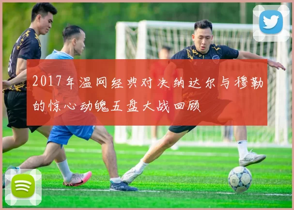 2017年温网经典对决纳达尔与穆勒的惊心动魄五盘大战回顾