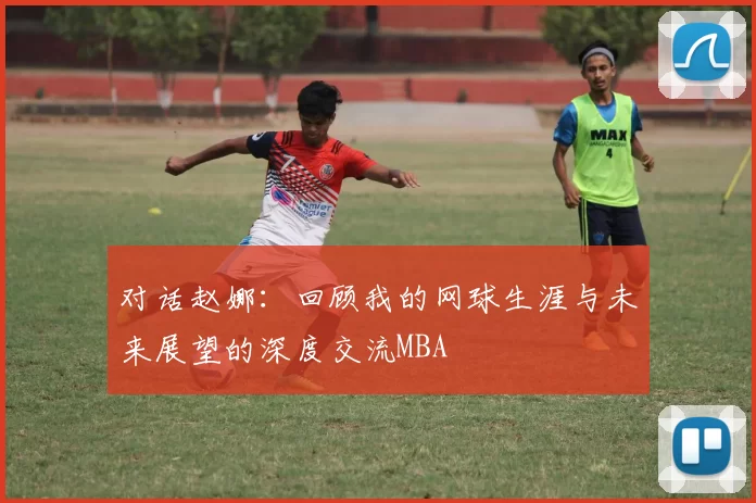对话赵娜：回顾我的网球生涯与未来展望的深度交流MBA