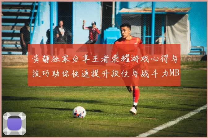 黄静独家分享王者荣耀游戏心得与技巧助你快速提升段位与战斗力MBA