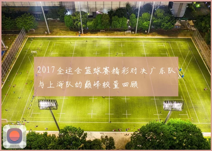 2017全运会篮球赛精彩对决广东队与上海队的巅峰较量回顾
