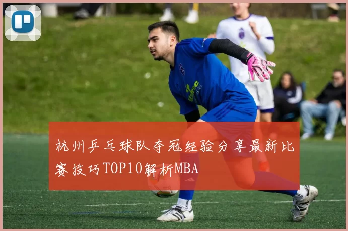杭州乒乓球队夺冠经验分享最新比赛技巧TOP10解析MBA