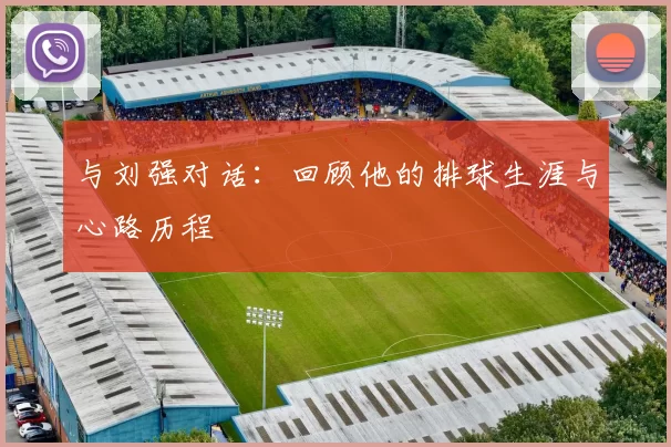 与刘强对话：回顾他的排球生涯与心路历程